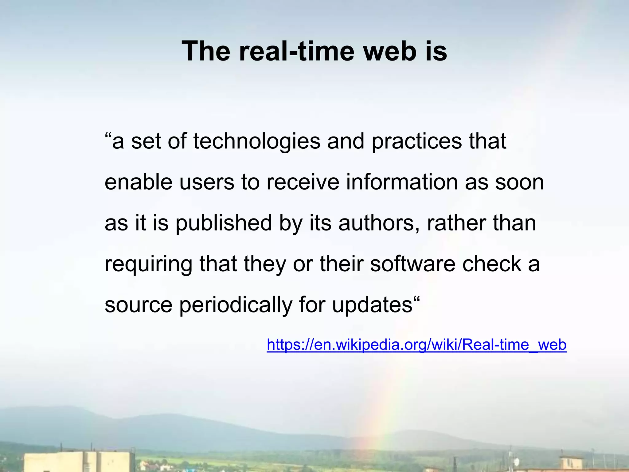 The real-time web is
“a set of technologies and practices that
enable users to receive information as soon
as it is published by its authors, rather than
requiring that they or their software check a
source periodically for updates“
https://en.wikipedia.org/wiki/Real-time_web
 