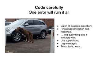 ● Catch all possible exception;
● Ping a DB connection and
reconnect;
● … and everything else it
interacts with;
● Use supervisord;
● Log messages;
● Tests, tests, tests...
Code carefully
One error will ruin it all
 