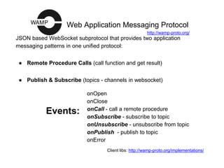 Web Application Messaging Protocol
JSON based WebSocket subprotocol that provides two application
messaging patterns in one unified protocol:
● Remote Procedure Calls (call function and get result)
● Publish & Subscribe (topics - channels in websocket)
onOpen
onClose
onCall - call a remote procedure
onSubscribe - subscribe to topic
onUnsubscribe - unsubscribe from topic
onPublish - publish to topic
onError
Events:
Client libs: http://wamp-proto.org/implementations/
http://wamp-proto.org/
 