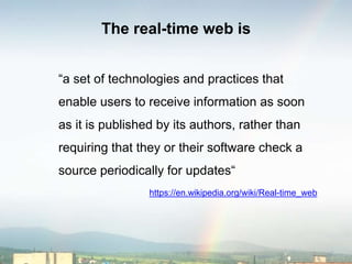 The real-time web is
“a set of technologies and practices that
enable users to receive information as soon
as it is published by its authors, rather than
requiring that they or their software check a
source periodically for updates“
https://en.wikipedia.org/wiki/Real-time_web
 