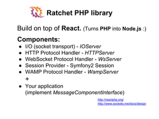 Ratchet PHP library
Components:
● I/O (socket transport) - IOServer
● HTTP Protocol Handler - HTTPServer
● WebSocket Protocol Handler - WsServer
● Session Provider - Symfony2 Session
● WAMP Protocol Handler - WampServer
+
● Your application
(implement MessageComponentInterface)
http://www.socketo.me/docs/design
Build on top of React. (Turns PHP into Node.js :)
http://reactphp.org/
 