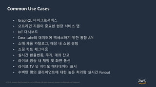 © 2018, Amazon Web Services, Inc. or its Affiliates. All rights reserved. Amazon Confidential and Trademark
• GraphQL 마이크로서비스
• 오프라인 지원이 중요한 현장 서비스 앱
• IoT 대시보드
• Data Lake의 데이터에 액세스하기 위한 통합 API
• 소매 제품 카탈로그, 매장 내 쇼핑 경험
• 쇼핑 카트 체크아웃
• 실시간 환율변동, 주가, 계좌 잔고
• 라이브 방송 내 채팅 및 화면 통신
• 라이브 TV 및 비디오 메타데이터 표시
• 수백만 명의 클라이언트에 대한 높은 처리량 실시간 Fanout
Common Use Cases
 