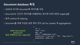 © 2018, Amazon Web Services, Inc. or its Affiliates. All rights reserved. Amazon Confidential and Trademark
Document database 특징
• JSON과 유사한 document에 데이터를 저장
• Document는 인간이 데이터를 모델링하는 방식에 자연스럽게 mapping됨
• 동적 schema 와 indexing
• Document를 위해 작성된 표현 쿼리 언어 (ad hoc queries 및 aggregations)
JSON document는
database의
일급 객체(first-class object)임
{
id: 1,
name: "sue",
age: 26,
email: "sue@example.com",
promotions: ["new user", "5%", "dog lover"],
memberDate: 2018-2-22
}
 