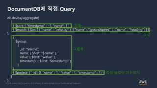 © 2018, Amazon Web Services, Inc. or its Affiliates. All rights reserved. Amazon Confidential and Trademark
DocumentDB에 직접 Query
db.devday.aggregate(
[
{ $sort: { "timestamp" : -1, "name": 1 } },
{ $match: { $or: [ { "name" : "velocity" }, { "name" : "groundspeed" }, {"name" : "heading"} ] }
},
{
$group:
{
_id: "$name",
name: { $first: "$name" },
value: { $first: "$value" },
timestamp: { $first: "$timestamp" }
}
},
{ $project: { '_id': 0, "name" : 1, "value" : 1, "timestamp" : 1} }
]
)
정렬
조건
그룹화
특정 필드만 가져오기
 