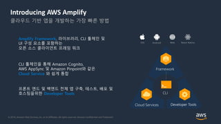 © 2018, Amazon Web Services, Inc. or its Affiliates. All rights reserved. Amazon Confidential and Trademark
Introducing AWS Amplify
클라우드 기반 앱을 개발하는 가장 빠른 방법
프론트 엔드 및 백엔드 전체 앱 구축, 테스트, 배포 및
호스팅을위한 Developer Tools
Amplify Framework, 라이브러리, CLI 툴체인 및
UI 구성 요소를 포함하는
오픈 소스 클라이언트 프레임 워크
CLI 툴체인을 통해 Amazon Cognito,
AWS AppSync 및 Amazon Pinpoint와 같은
Cloud Service 와 쉽게 통합
 