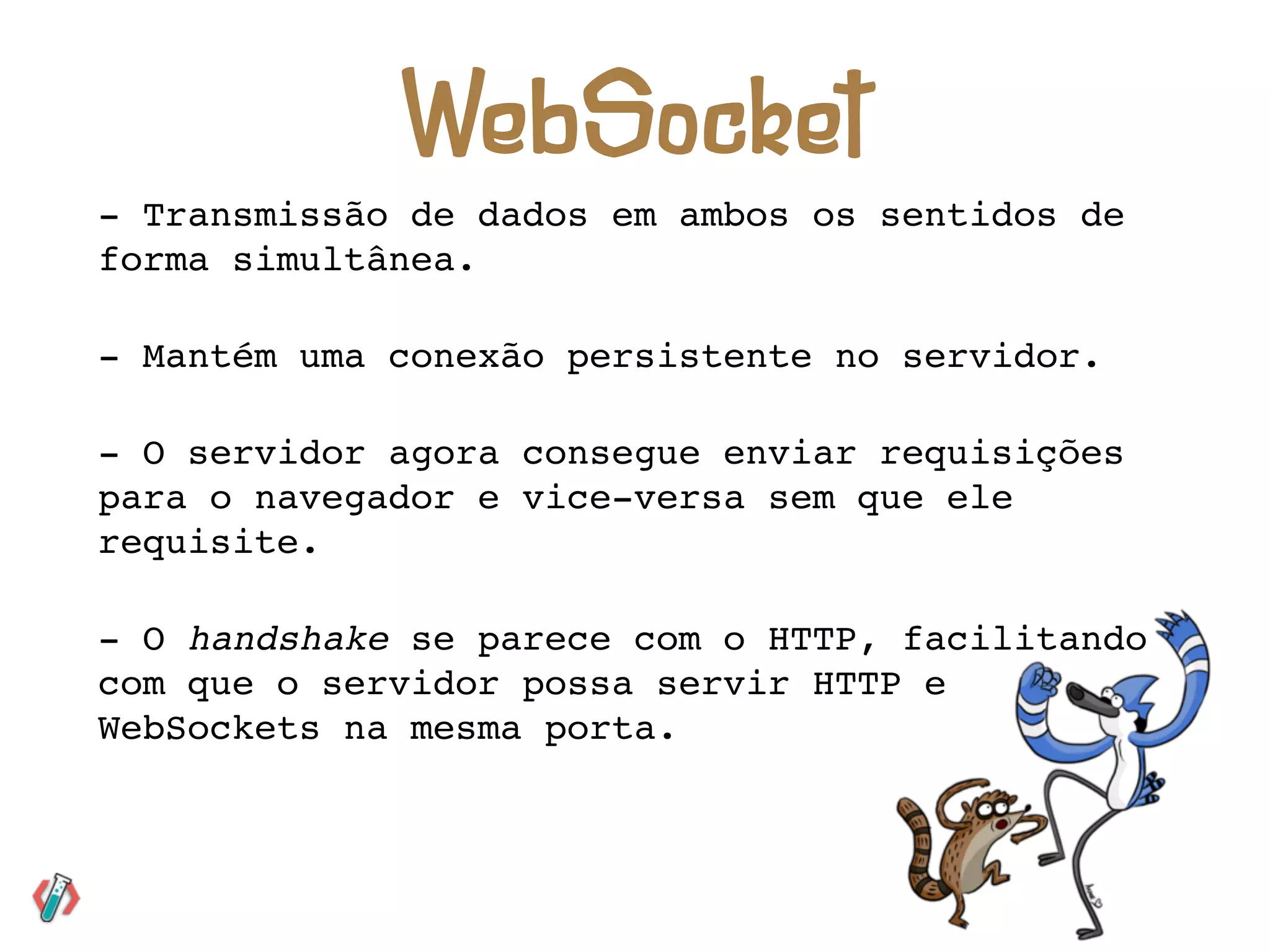 - Transmissão de dados em ambos os sentidos de
forma simultânea.
- Mantém uma conexão persistente no servidor.
- O servidor agora consegue enviar requisições
para o navegador e vice-versa sem que ele
requisite.
- O handshake se parece com o HTTP, facilitando
com que o servidor possa servir HTTP e
WebSockets na mesma porta.
WebSocket
 