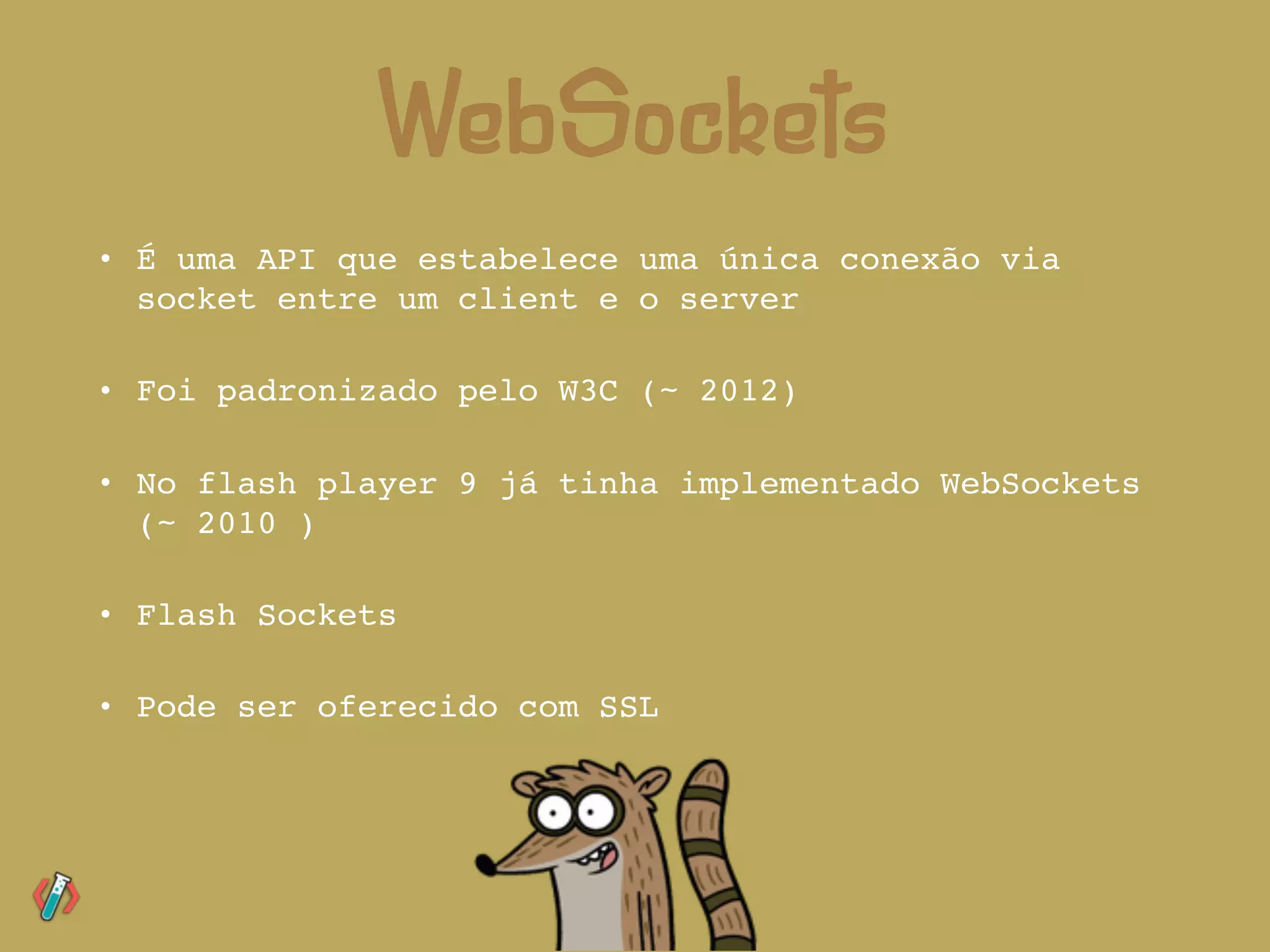 • É uma API que estabelece uma única conexão via
socket entre um client e o server
• Foi padronizado pelo W3C (~ 2012)
• No flash player 9 já tinha implementado WebSockets
(~ 2010 )
• Flash Sockets
• Pode ser oferecido com SSL
WebSockets
 