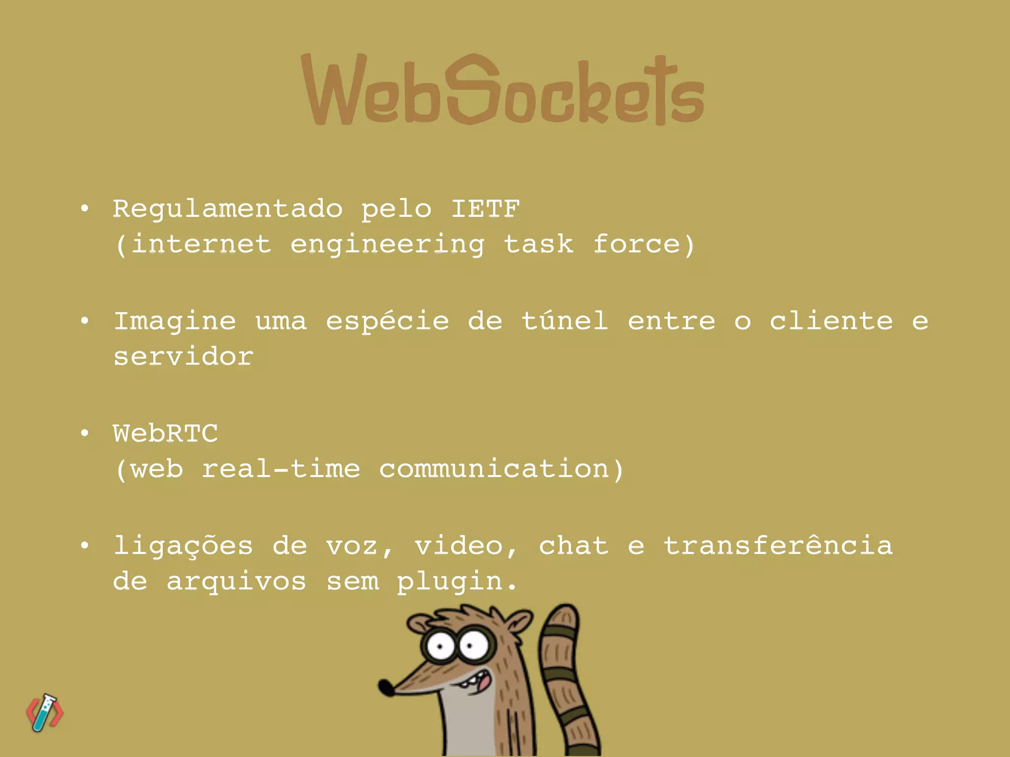 • Regulamentado pelo IETF 
(internet engineering task force)
• Imagine uma espécie de túnel entre o cliente e
servidor
• WebRTC  
(web real-time communication)
• ligações de voz, video, chat e transferência
de arquivos sem plugin.
WebSockets
 