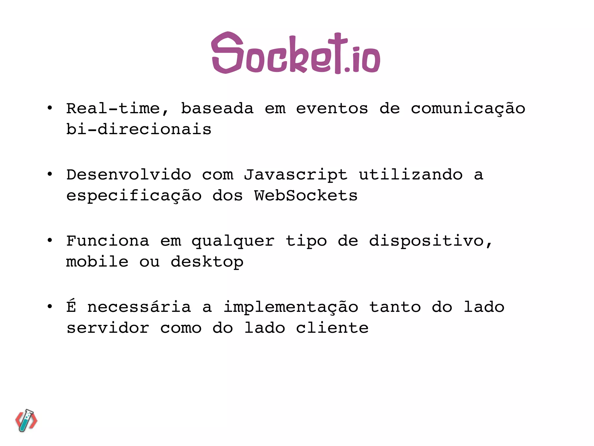 • Real-time, baseada em eventos de comunicação
bi-direcionais
• Desenvolvido com Javascript utilizando a
especificação dos WebSockets
• Funciona em qualquer tipo de dispositivo,
mobile ou desktop
• É necessária a implementação tanto do lado
servidor como do lado cliente
Socket.io
 