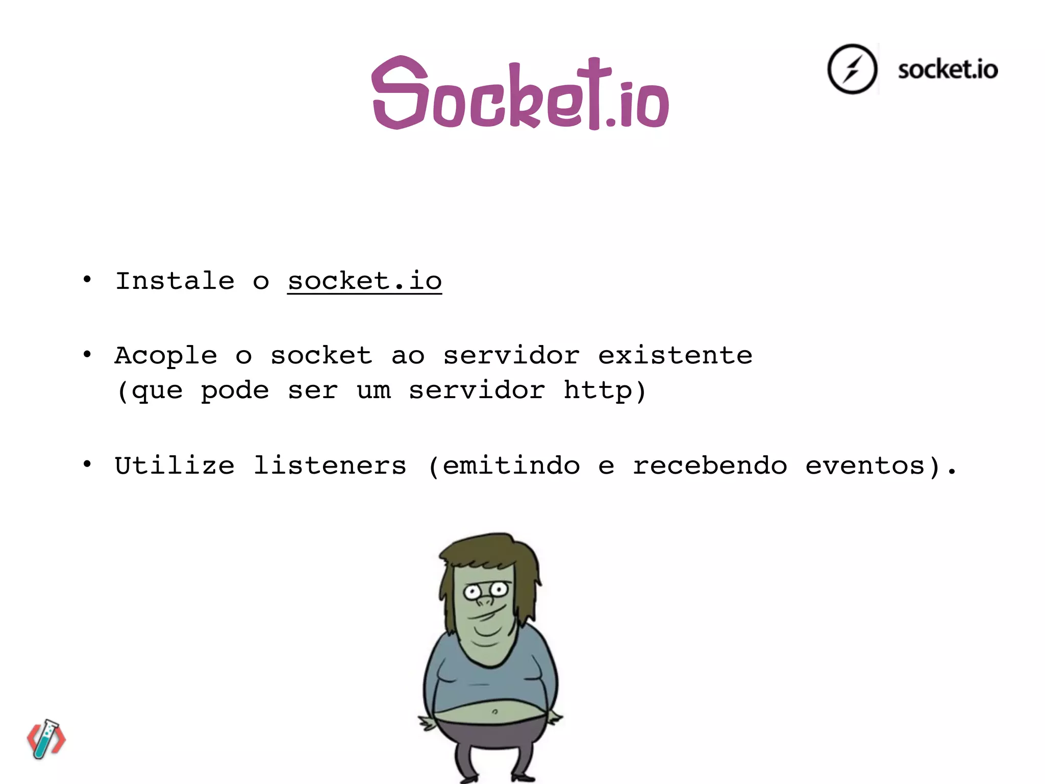 • Instale o socket.io
• Acople o socket ao servidor existente 
(que pode ser um servidor http)
• Utilize listeners (emitindo e recebendo eventos).
Socket.io
 