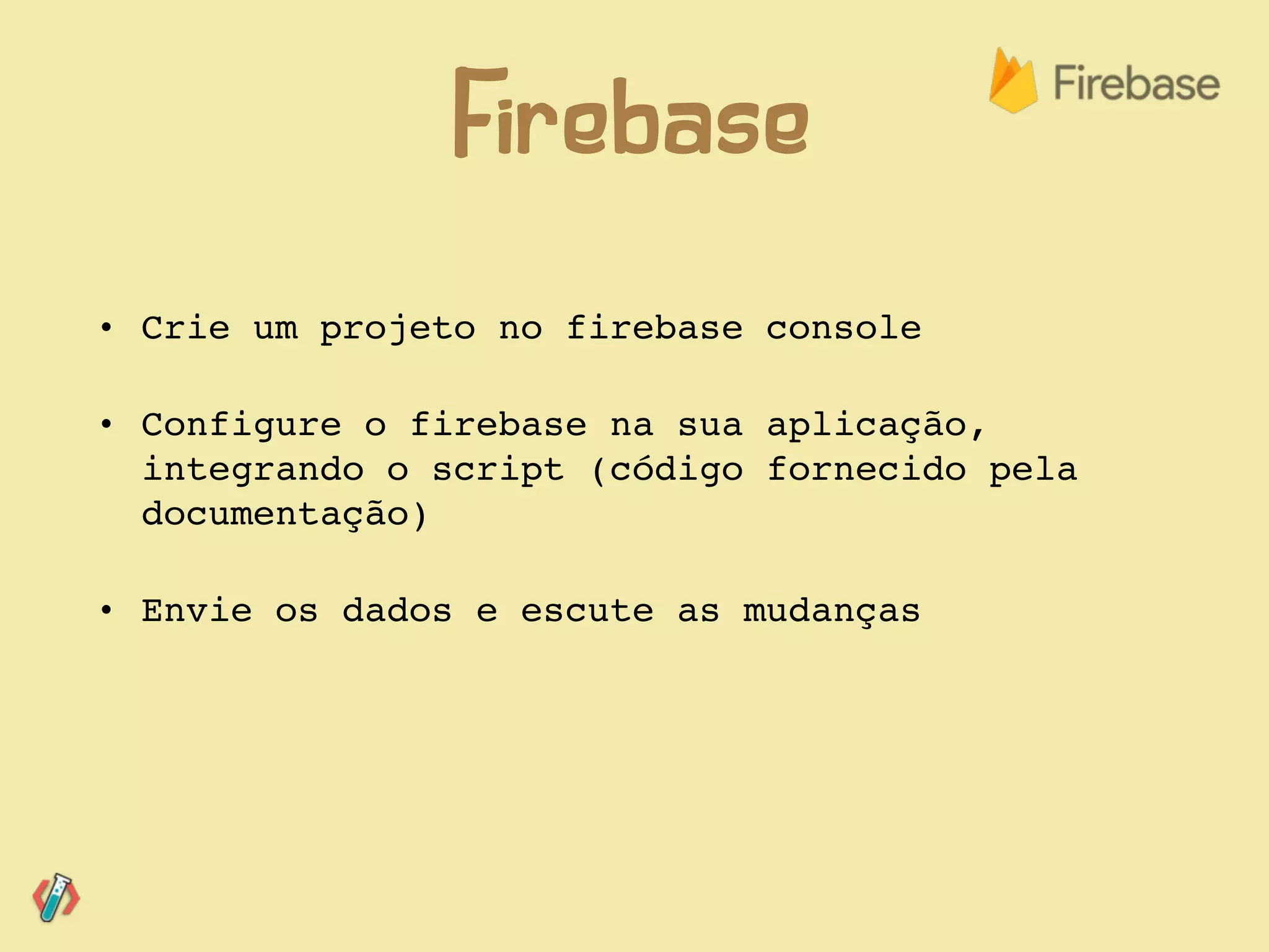 • Crie um projeto no firebase console
• Configure o firebase na sua aplicação,
integrando o script (código fornecido pela
documentação)
• Envie os dados e escute as mudanças
Firebase
 