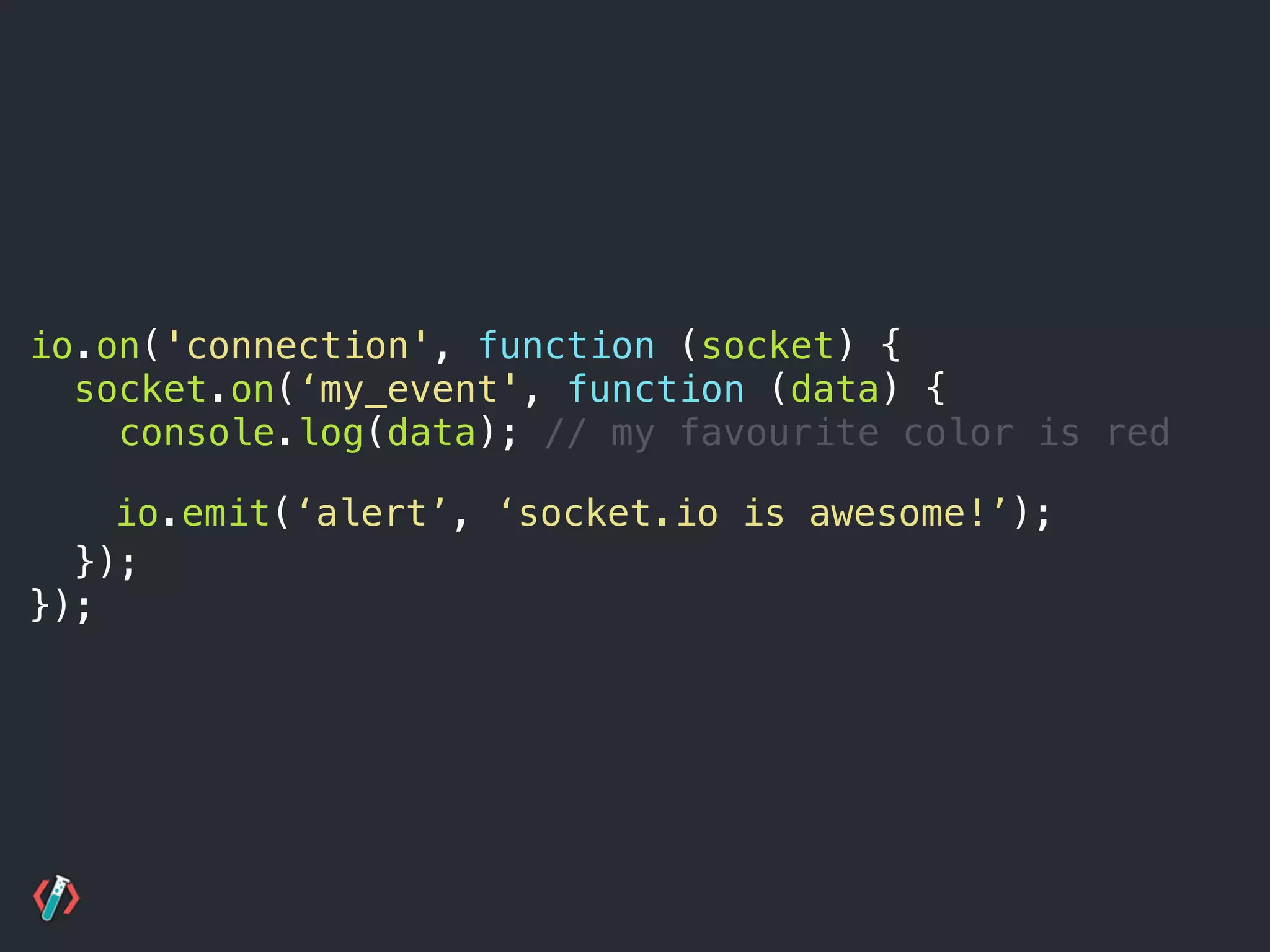 io.on('connection', function (socket) {
socket.on(‘my_event', function (data) {
console.log(data); // my favourite color is red 
 
});
});
io.emit(‘alert’, ‘socket.io is awesome!’);
 