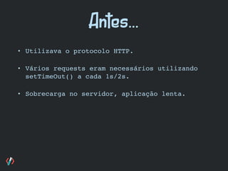 • Utilizava o protocolo HTTP.
• Vários requests eram necessários utilizando
setTimeOut() a cada 1s/2s.
• Sobrecarga no servidor, aplicação lenta.
Antes...
 