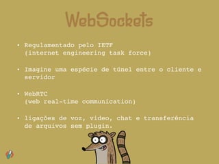 • Regulamentado pelo IETF 
(internet engineering task force)
• Imagine uma espécie de túnel entre o cliente e
servidor
• WebRTC  
(web real-time communication)
• ligações de voz, video, chat e transferência
de arquivos sem plugin.
WebSockets
 
