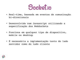 • Real-time, baseada em eventos de comunicação
bi-direcionais
• Desenvolvido com Javascript utilizando a
especificação dos WebSockets
• Funciona em qualquer tipo de dispositivo,
mobile ou desktop
• É necessária a implementação tanto do lado
servidor como do lado cliente
Socket.io
 