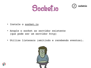 • Instale o socket.io
• Acople o socket ao servidor existente 
(que pode ser um servidor http)
• Utilize listeners (emitindo e recebendo eventos).
Socket.io
 