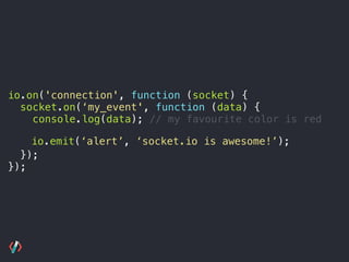 io.on('connection', function (socket) {
socket.on(‘my_event', function (data) {
console.log(data); // my favourite color is red 
 
});
});
io.emit(‘alert’, ‘socket.io is awesome!’);
 