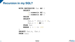 Recursion in my SQL?
22
WITH RECURSIVE fac AS (
SELECT
1::numeric AS n,
1::numeric AS i
UNION
SELECT
fac.n * (fac.i + 1),
fac.i + 1 AS i
FROM fac
WHERE i + 1 <= 100
)
SELECT fac.n, fac.i
FROM fac;
Better
 