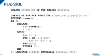 PL/pgSQL
28
CREATE EXTENSION IF NOT EXISTS plpgsql;
CREATE OR REPLACE FUNCTION pgopen_fac_plpgsql(n int)
RETURNS numeric
AS $$
DECLARE
fac numeric;
i int;
BEGIN
fac := 1;
FOR i IN 1..n LOOP
fac := fac * i;
END LOOP;
RETURN fac;
END;
$$ LANGUAGE plpgsql IMMUTABLE PARALLEL SAFE;
 