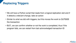 • We will have a Python script that reads from a logical replication slot and if
it detects a relevant change, take an action

• Similar to what we did with triggers, but this moves the work to OUTSIDE
the transaction

• BUT...we can confirm whether or not the work is completed, thus if the
program fails, we can restart from last acknowledged transaction ID
Replacing Triggers
44
 