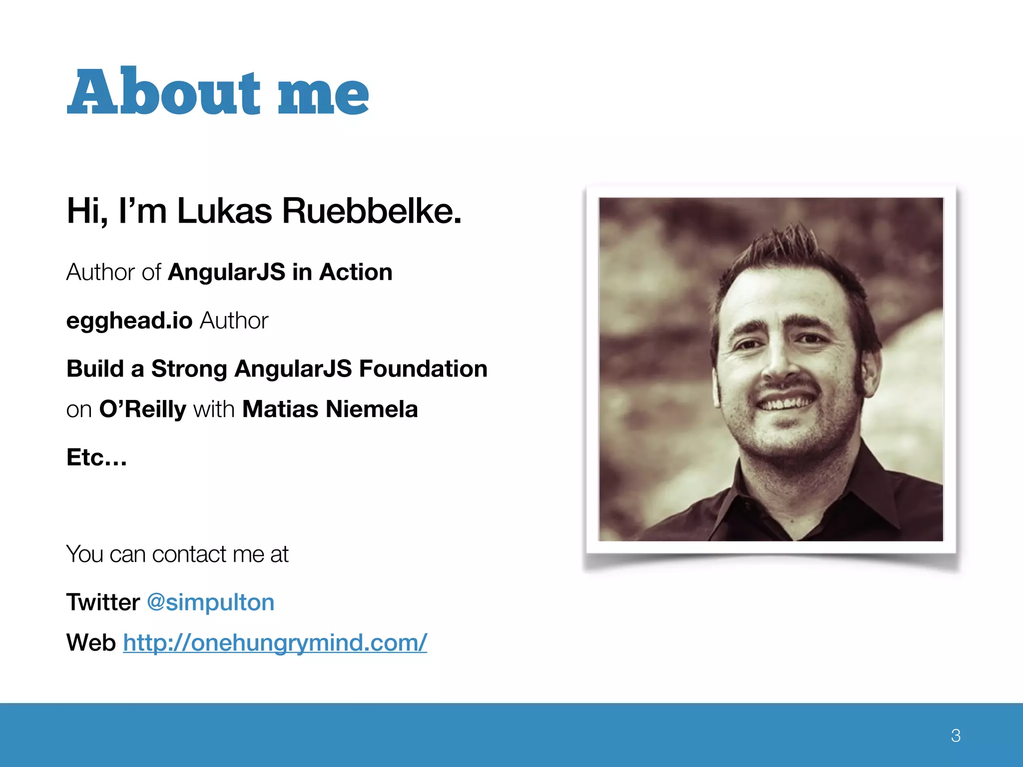 Hi, I’m Lukas Ruebbelke.
Author of AngularJS in Action
egghead.io Author
Build a Strong AngularJS Foundation
on O’Reilly with Matias Niemela
Etc…
You can contact me at
Twitter @simpulton
Web http://onehungrymind.com/
3
About me