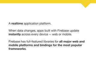 12 
A realtime application platform. 
When data changes, apps built with Firebase update 
instantly across every device -- web or mobile. 
Firebase has full-featured libraries for all major web and 
mobile platforms and bindings for the most popular 
frameworks. 
 