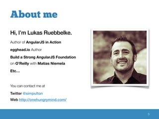 Hi, I’m Lukas Ruebbelke. 
Author of AngularJS in Action 
egghead.io Author 
Build a Strong AngularJS Foundation 
on O’Reilly with Matias Niemela 
Etc… 
You can contact me at 
Twitter @simpulton 
Web http://onehungrymind.com/ 
3 
About me 
 