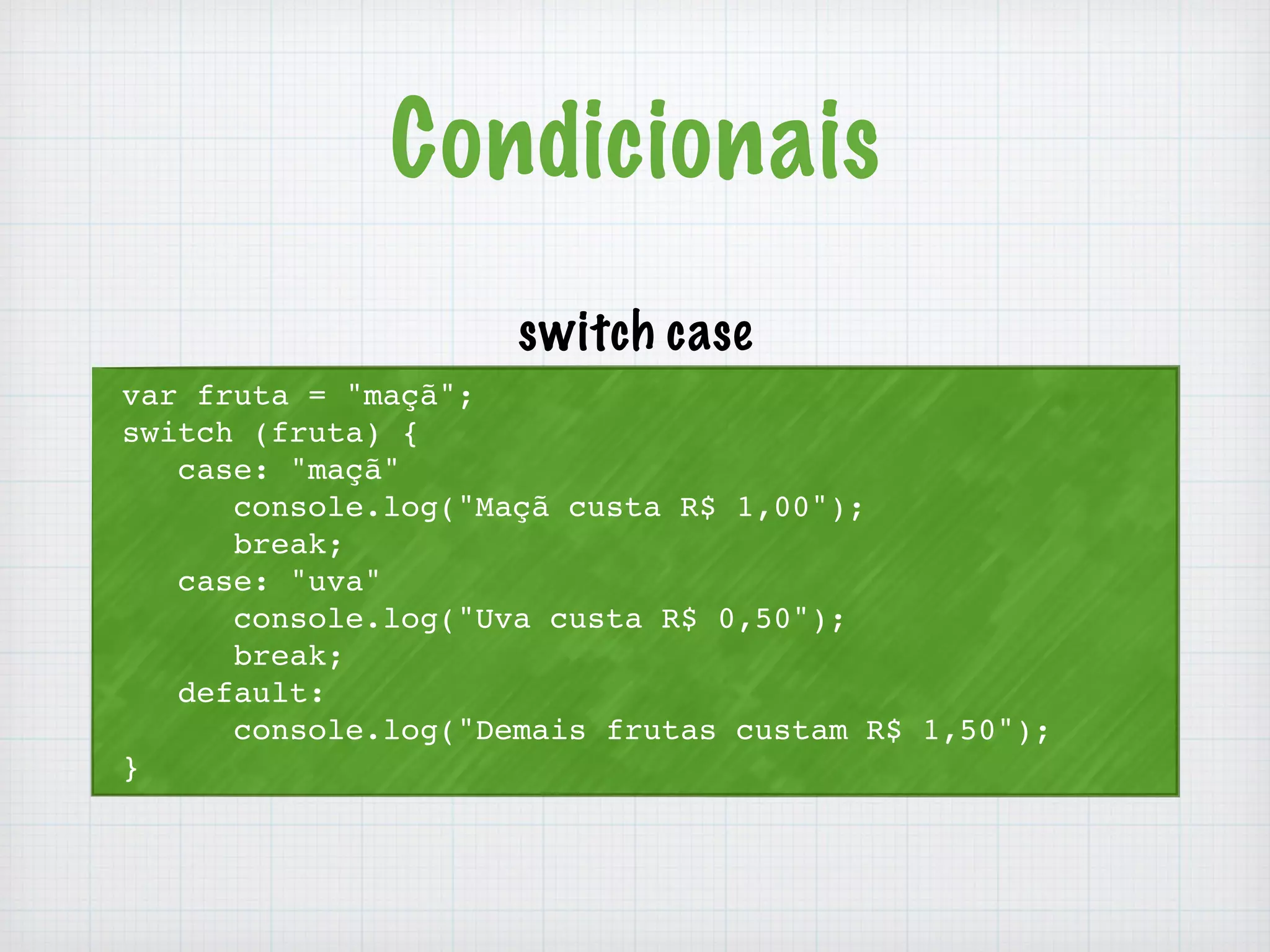 Condicionais 
var fruta = "maçã"; 
switch (fruta) { 
case: "maçã" 
console.log("Maçã custa R$ 1,00"); 
break; 
case: "uva" 
console.log("Uva custa R$ 0,50"); 
break; 
default: 
console.log("Demais frutas custam R$ 1,50"); 
} 
switch case 
 