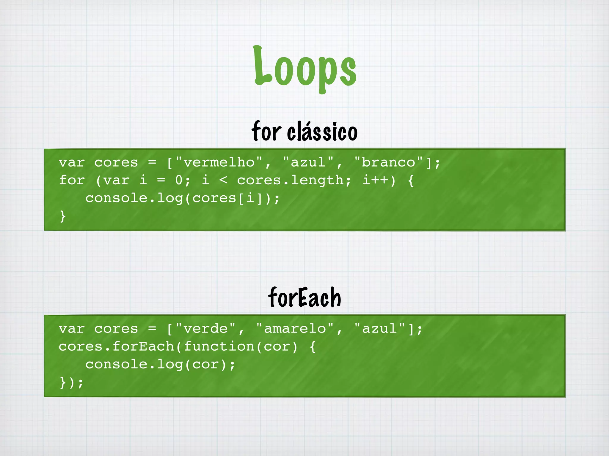 Loops 
var cores = ["vermelho", "azul", "branco"]; 
for (var i = 0; i < cores.length; i++) { 
console.log(cores[i]); 
} 
for clássico 
var cores = ["verde", "amarelo", "azul"]; 
cores.forEach(function(cor) { 
console.log(cor); 
}); 
forEach 
 