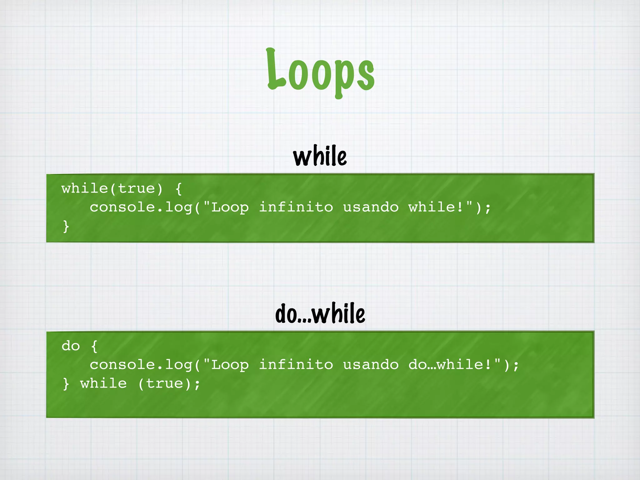 Loops 
while(true) { 
console.log("Loop infinito usando while!"); 
} 
while 
do { 
console.log("Loop infinito usando do…while!"); 
} while (true); 
do…while 
 