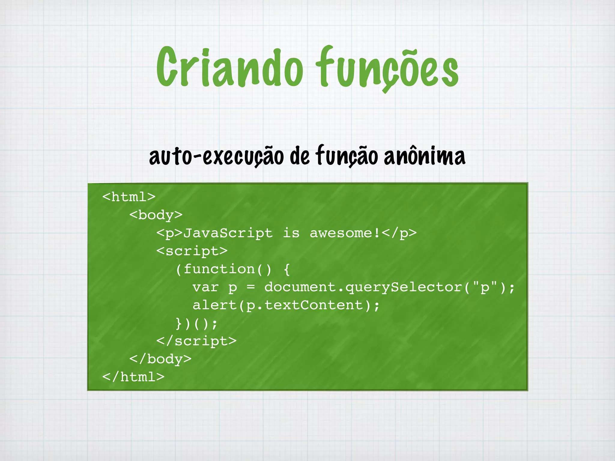 Criando funções 
auto-execução de função anônima 
<html> 
<body> 
<p>JavaScript is awesome!</p> 
<script> 
(function() { 
var p = document.querySelector("p"); 
alert(p.textContent); 
})(); 
</script> 
</body> 
</html> 
 
