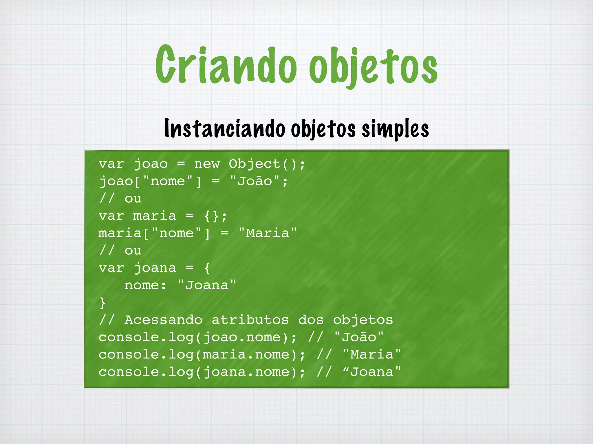 Criando objetos 
Instanciando objetos simples 
var joao = new Object(); 
joao["nome"] = "João"; 
// ou 
var maria = {}; 
maria["nome"] = "Maria" 
// ou 
var joana = { 
nome: "Joana" 
} 
// Acessando atributos dos objetos 
console.log(joao.nome); // "João" 
console.log(maria.nome); // "Maria" 
console.log(joana.nome); // “Joana" 
 