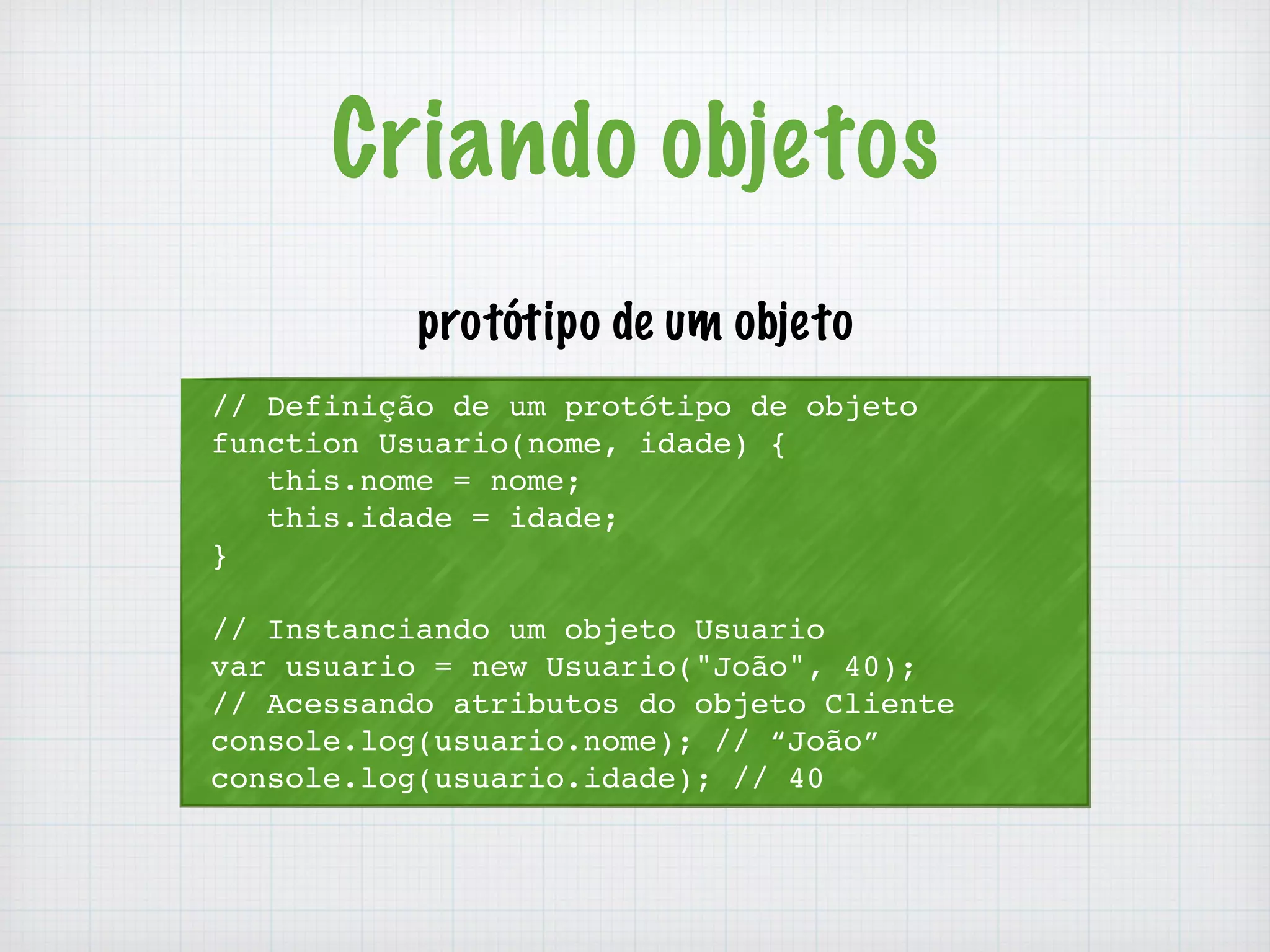 Criando objetos 
protótipo de um objeto 
// Definição de um protótipo de objeto 
function Usuario(nome, idade) { 
this.nome = nome; 
this.idade = idade; 
} 
// Instanciando um objeto Usuario 
var usuario = new Usuario("João", 40); 
// Acessando atributos do objeto Cliente 
console.log(usuario.nome); // “João” 
console.log(usuario.idade); // 40 
 
