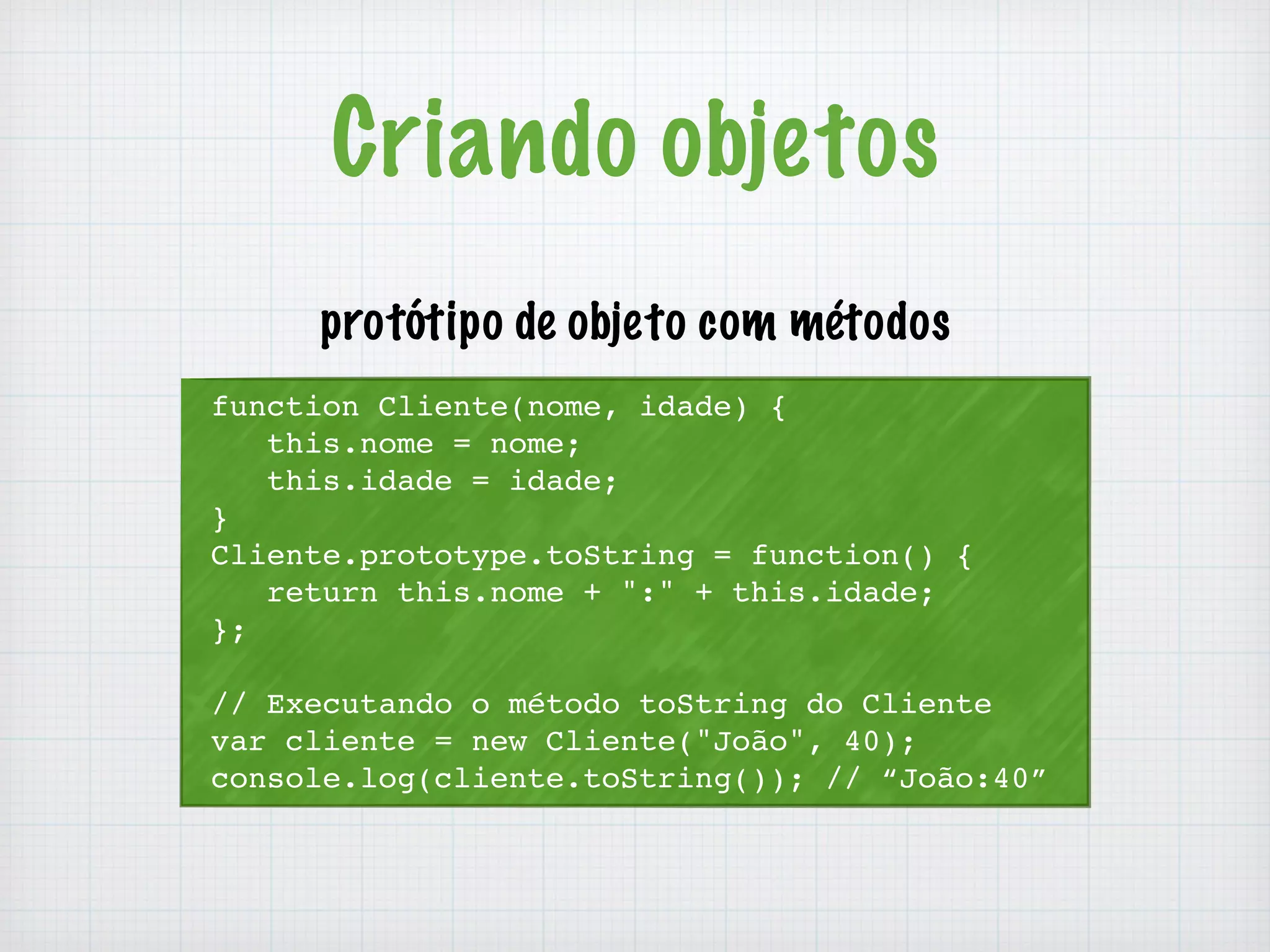 Criando objetos 
protótipo de objeto com métodos 
function Cliente(nome, idade) { 
this.nome = nome; 
this.idade = idade; 
} 
Cliente.prototype.toString = function() { 
return this.nome + ":" + this.idade; 
}; 
// Executando o método toString do Cliente 
var cliente = new Cliente("João", 40); 
console.log(cliente.toString()); // “João:40” 
 