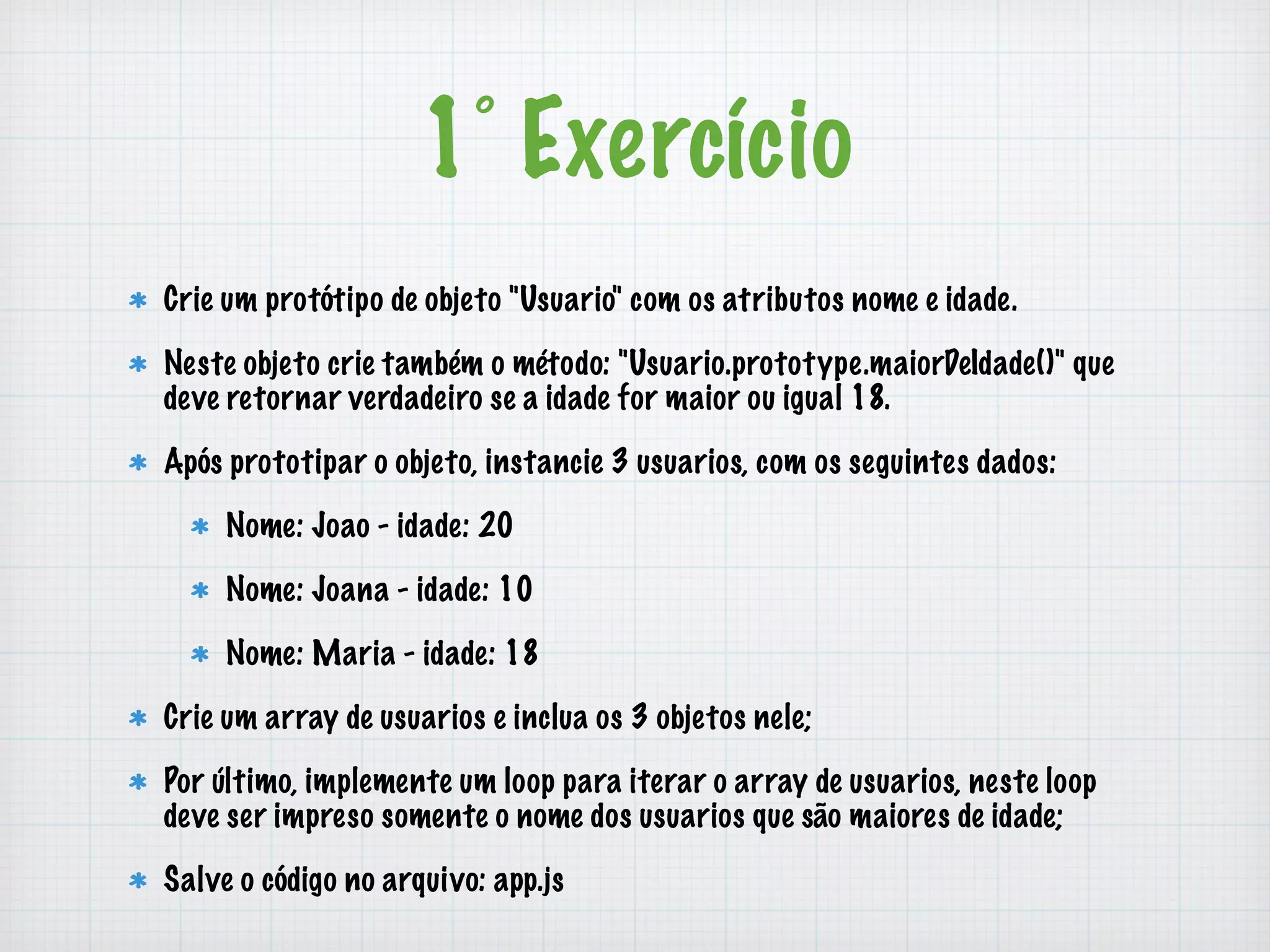 1° Exercício 
Crie um protótipo de objeto "Usuario" com os atributos nome e idade. 
Neste objeto crie também o método: "Usuario.prototype.maiorDeIdade()" que 
deve retornar verdadeiro se a idade for maior ou igual 18. 
Após prototipar o objeto, instancie 3 usuarios, com os seguintes dados: 
Nome: Joao - idade: 20 
Nome: Joana - idade: 10 
Nome: Maria - idade: 18 
Crie um array de usuarios e inclua os 3 objetos nele; 
Por último, implemente um loop para iterar o array de usuarios, neste loop 
deve ser impreso somente o nome dos usuarios que são maiores de idade; 
Salve o código no arquivo: app.js 
 