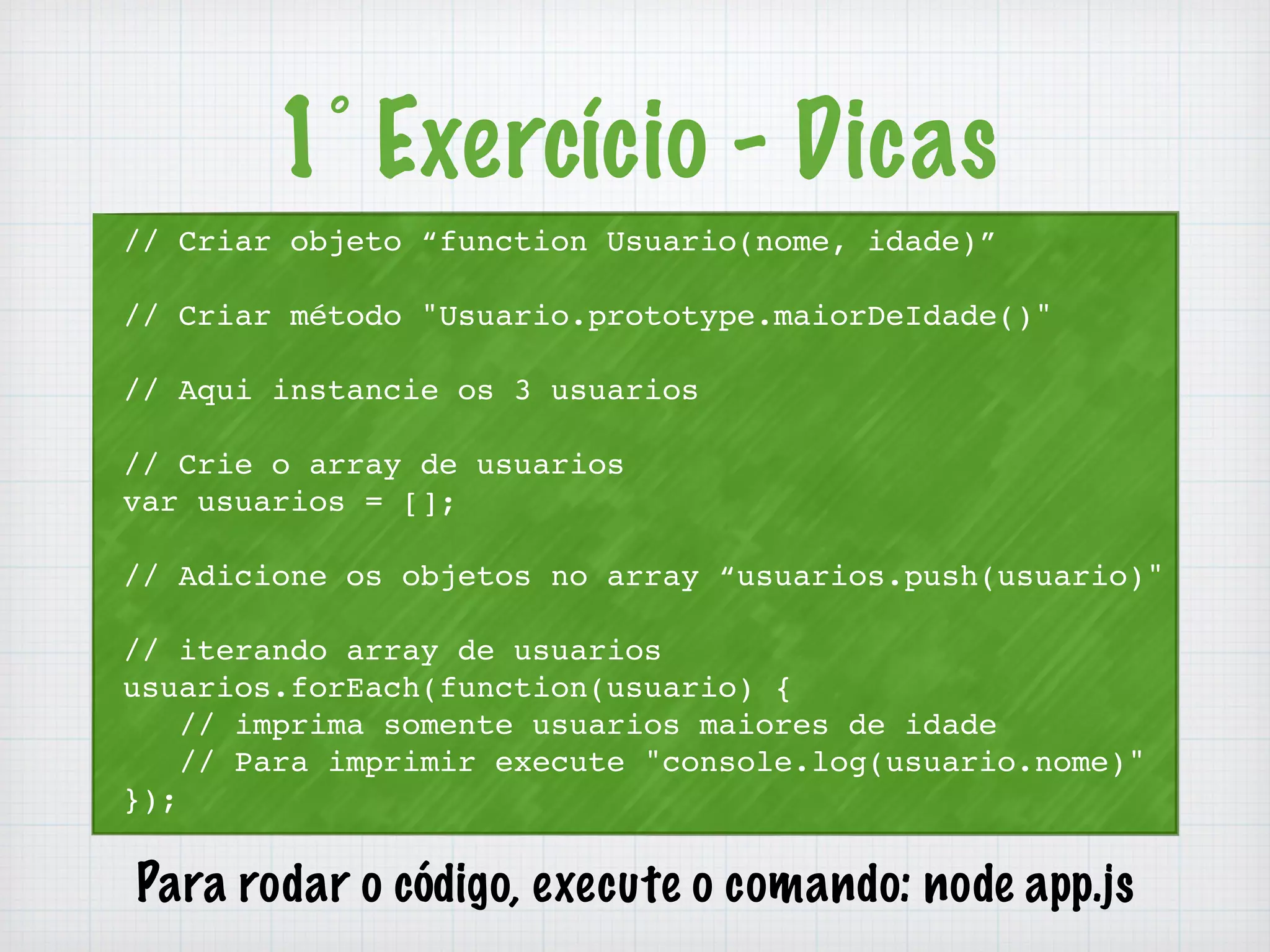 // Criar objeto “function Usuario(nome, idade)” 
// Criar método "Usuario.prototype.maiorDeIdade()" 
// Aqui instancie os 3 usuarios 
// Crie o array de usuarios 
var usuarios = []; 
// Adicione os objetos no array “usuarios.push(usuario)" 
// iterando array de usuarios 
usuarios.forEach(function(usuario) { 
// imprima somente usuarios maiores de idade 
// Para imprimir execute "console.log(usuario.nome)" 
}); 
1° Exercício - Dicas 
Para rodar o código, execute o comando: node app.js 
 