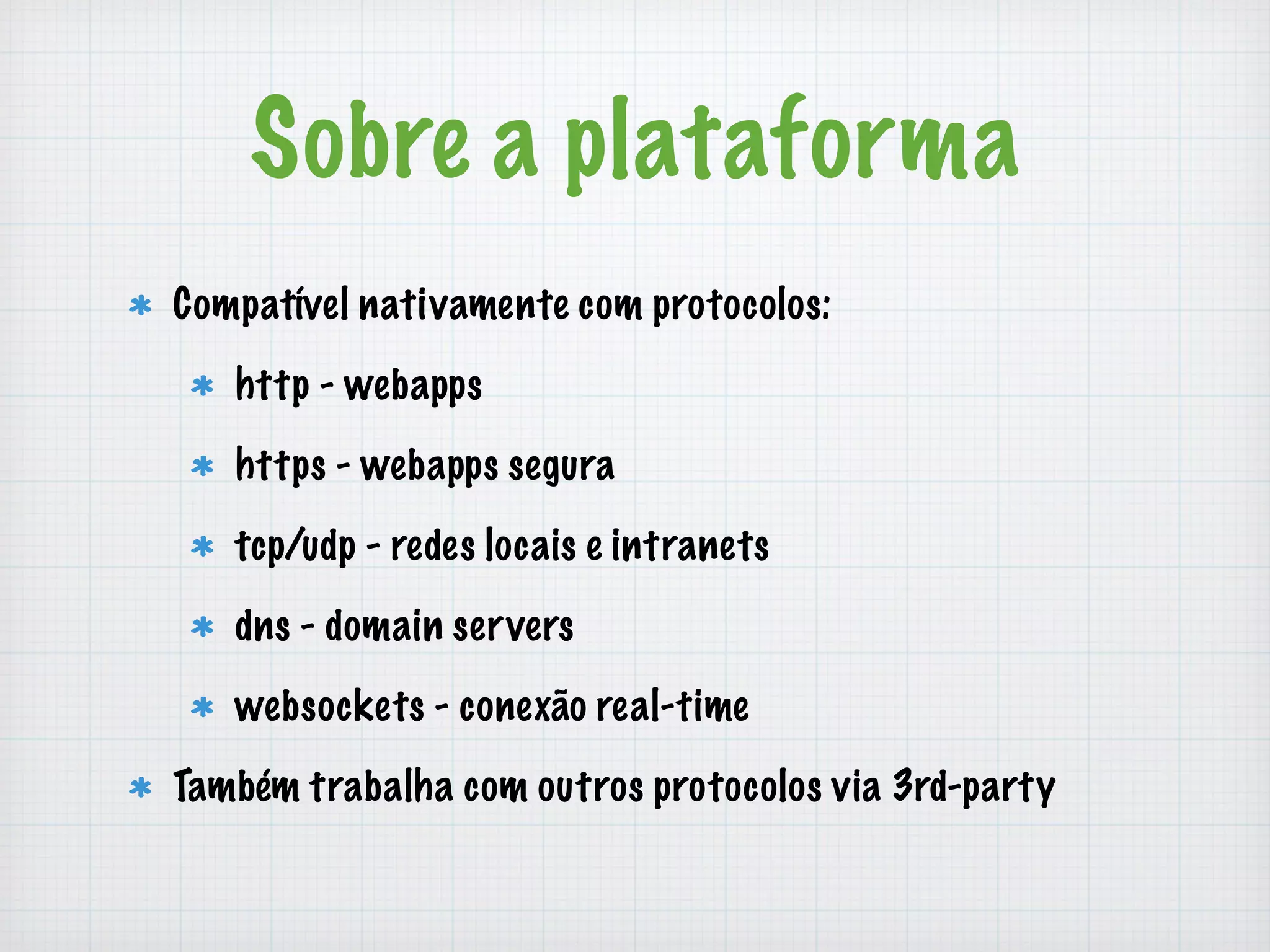 Sobre a plataforma 
Compatível nativamente com protocolos: 
http - webapps 
https - webapps segura 
tcp/udp - redes locais e intranets 
dns - domain servers 
websockets - conexão real-time 
Também trabalha com outros protocolos via 3rd-party 
 