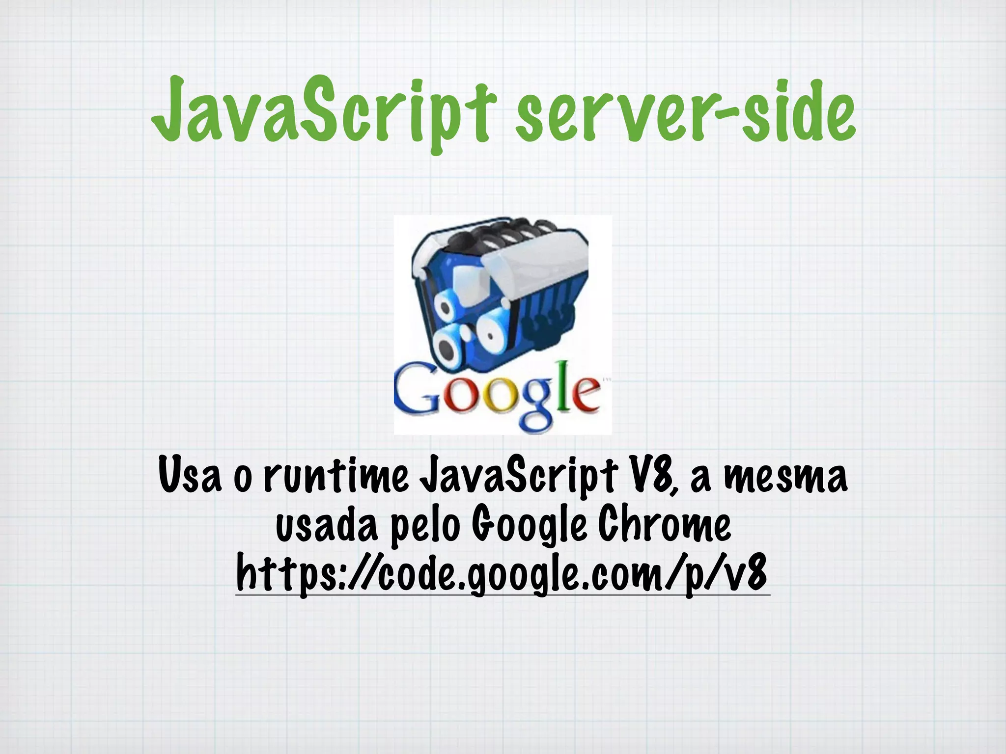 JavaScript server-side 
Usa o runtime JavaScript V8, a mesma 
usada pelo Google Chrome 
https://code.google.com/p/v8 
 