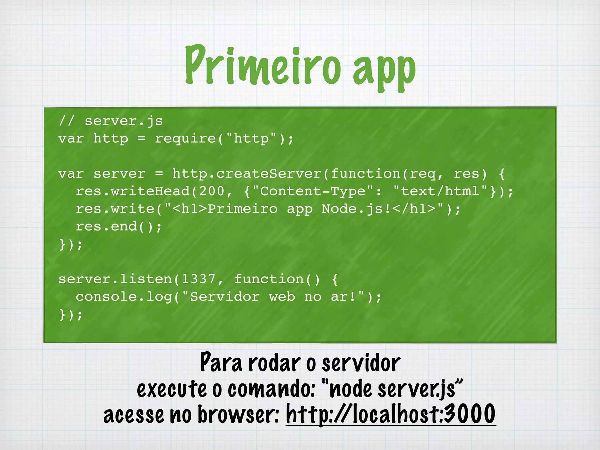 Primeiro app 
// server.js 
var http = require("http"); 
var server = http.createServer(function(req, res) { 
res.writeHead(200, {"Content-Type": "text/html"}); 
res.write("<h1>Primeiro app Node.js!</h1>"); 
res.end(); 
}); 
server.listen(1337, function() { 
console.log("Servidor web no ar!"); 
}); 
Para rodar o servidor 
execute o comando: "node server.js” 
acesse no browser: http://localhost:3000 
 