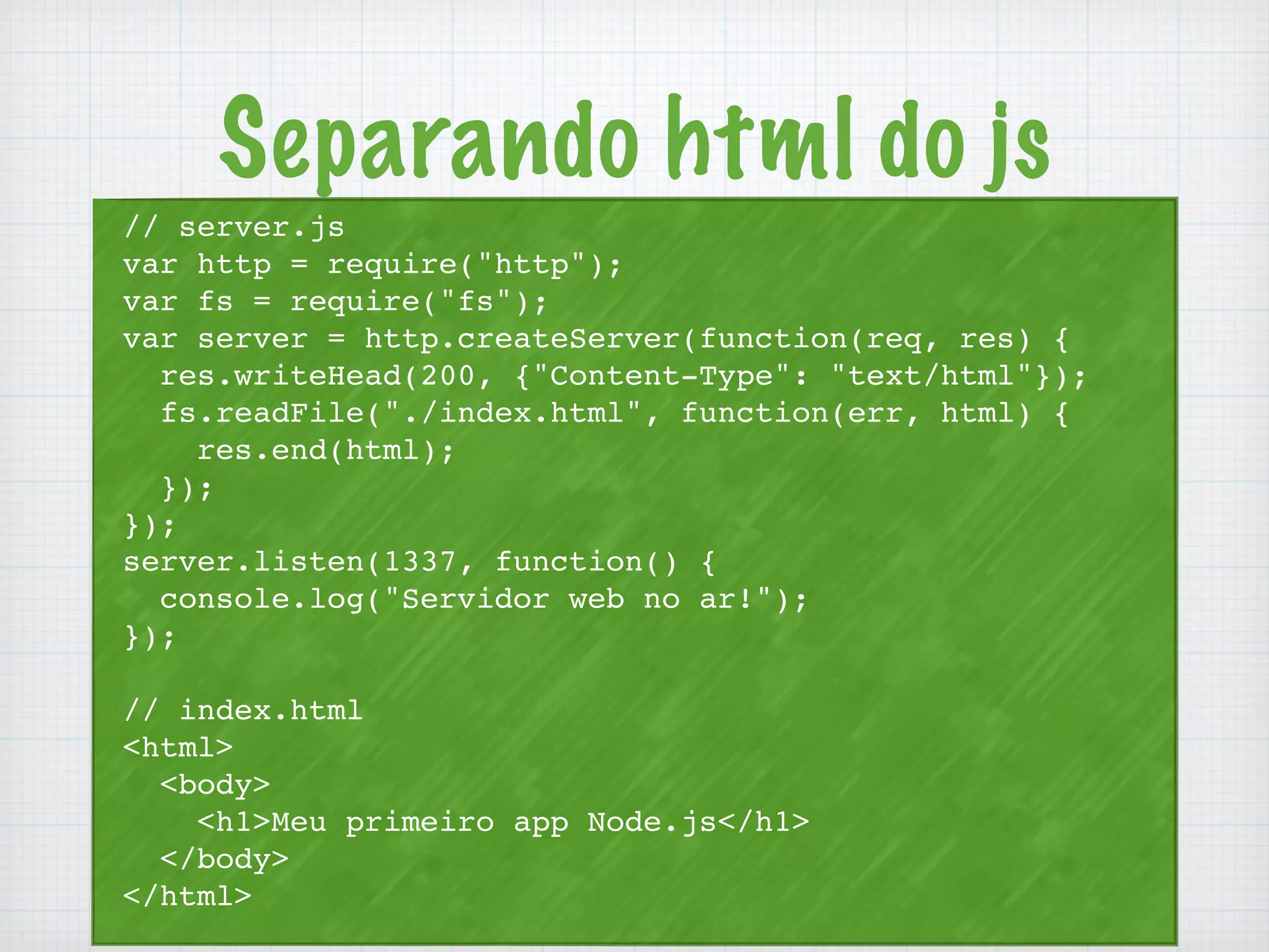 Separando html do js 
// server.js 
var http = require("http"); 
var fs = require("fs"); 
var server = http.createServer(function(req, res) { 
res.writeHead(200, {"Content-Type": "text/html"}); 
fs.readFile("./index.html", function(err, html) { 
res.end(html); 
}); 
}); 
server.listen(1337, function() { 
console.log("Servidor web no ar!"); 
}); 
// index.html 
<html> 
<body> 
<h1>Meu primeiro app Node.js</h1> 
</body> 
</html> 
 