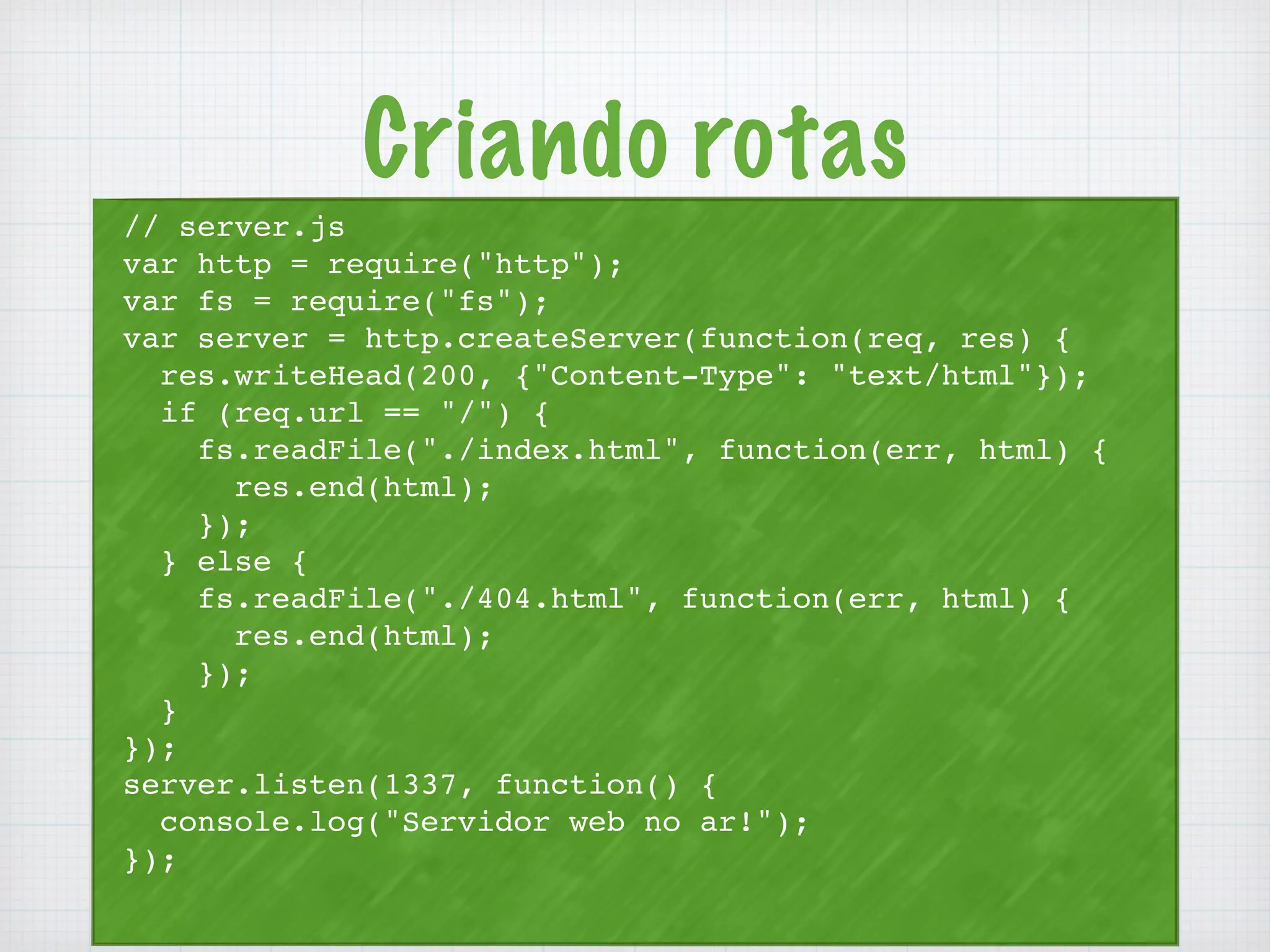 Criando rotas 
// server.js 
var http = require("http"); 
var fs = require("fs"); 
var server = http.createServer(function(req, res) { 
res.writeHead(200, {"Content-Type": "text/html"}); 
if (req.url == "/") { 
fs.readFile("./index.html", function(err, html) { 
res.end(html); 
}); 
} else { 
fs.readFile("./404.html", function(err, html) { 
res.end(html); 
}); 
} 
}); 
server.listen(1337, function() { 
console.log("Servidor web no ar!"); 
}); 
 