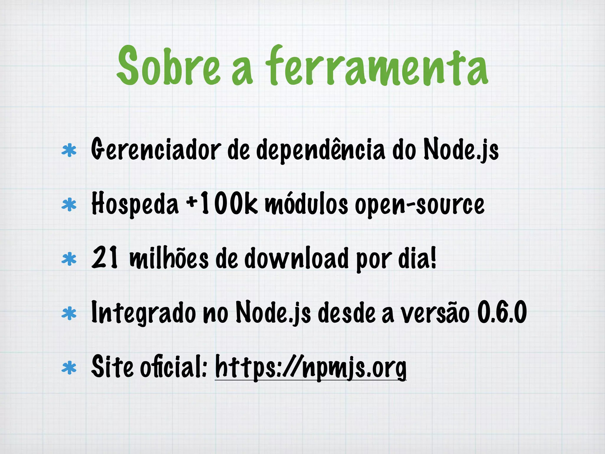 Sobre a ferramenta 
Gerenciador de dependência do Node.js 
Hospeda +100k módulos open-source 
21 milhões de download por dia! 
Integrado no Node.js desde a versão 0.6.0 
Site oficial: https://npmjs.org 
 