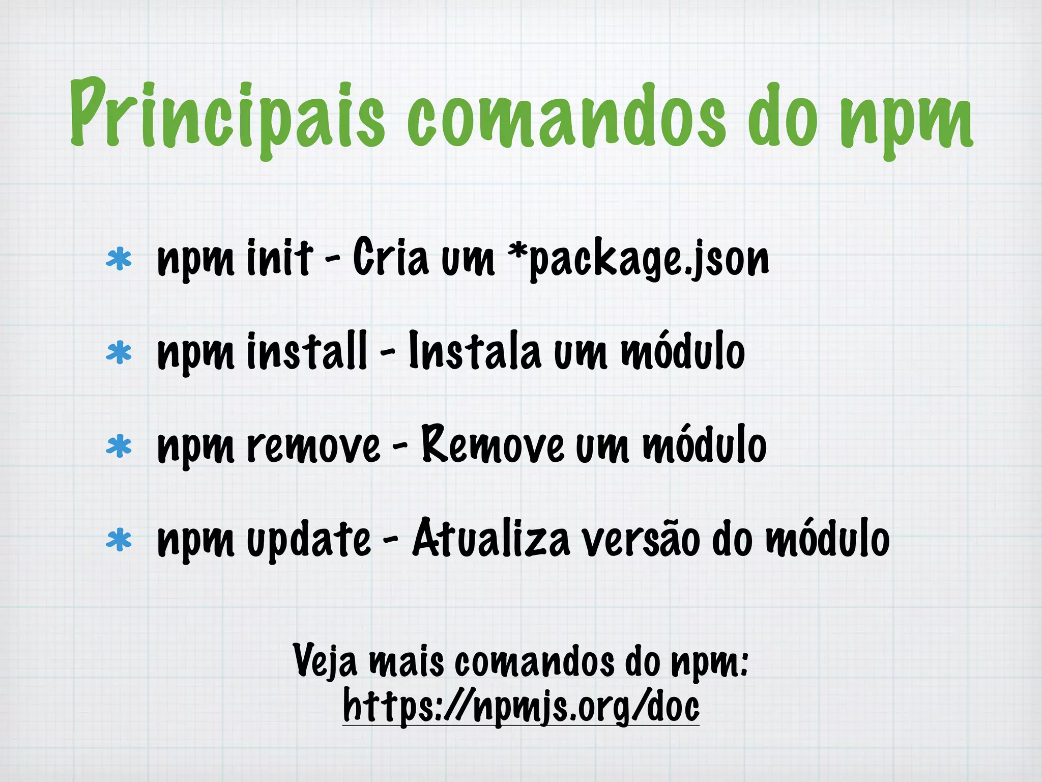 Principais comandos do npm 
npm init - Cria um *package.json 
npm install - Instala um módulo 
npm remove - Remove um módulo 
npm update - Atualiza versão do módulo 
Veja mais comandos do npm: 
https://npmjs.org/doc 
 