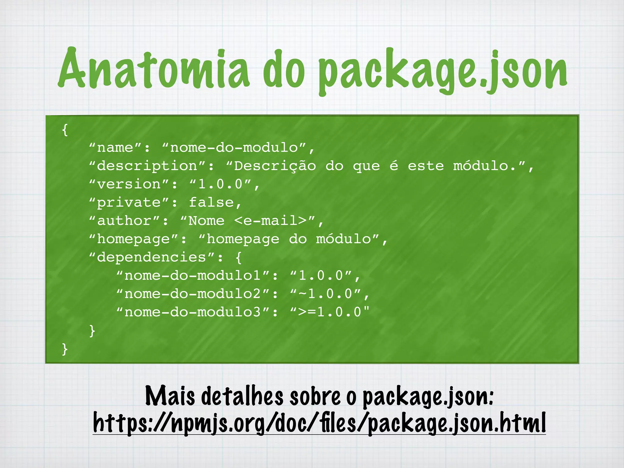 Anatomia do package.json 
{ 
“name”: “nome-do-modulo”, 
“description”: “Descrição do que é este módulo.”, 
“version”: “1.0.0”, 
“private”: false, 
“author”: “Nome <e-mail>”, 
“homepage”: “homepage do módulo”, 
“dependencies”: { 
“nome-do-modulo1”: “1.0.0”, 
“nome-do-modulo2”: “~1.0.0”, 
“nome-do-modulo3”: “>=1.0.0" 
} 
} 
Mais detalhes sobre o package.json: 
https://npmjs.org/doc/files/package.json.html 
 