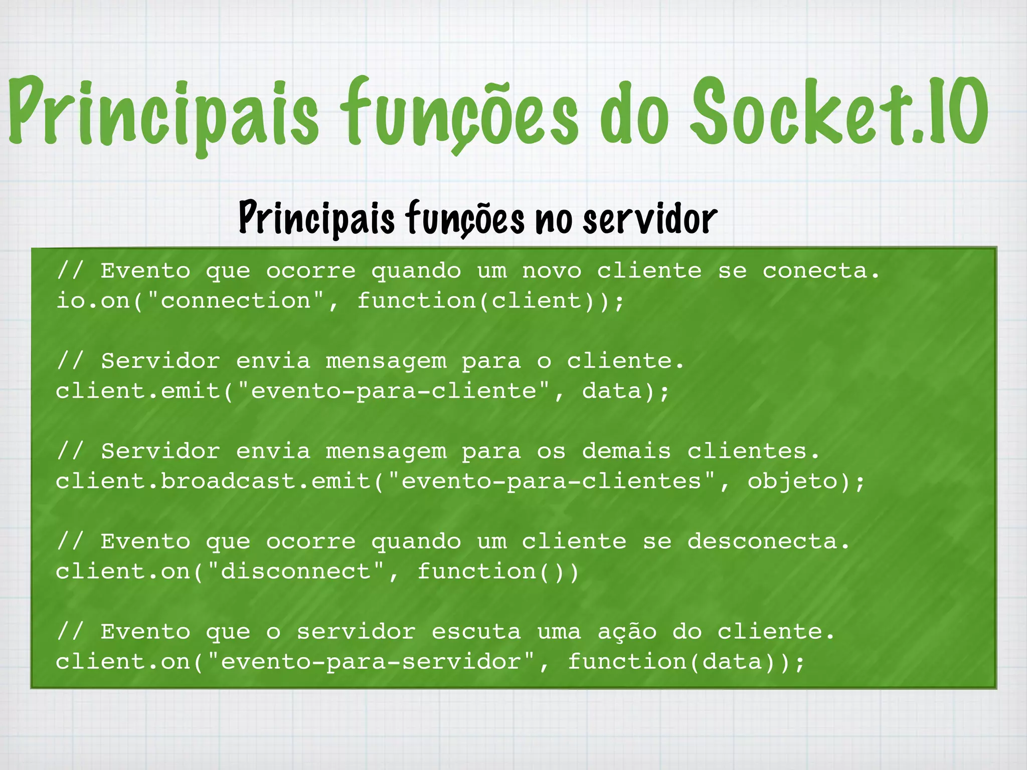 Principais funções do Socket.IO 
Principais funções no servidor 
// Evento que ocorre quando um novo cliente se conecta. 
io.on("connection", function(client)); 
// Servidor envia mensagem para o cliente. 
client.emit("evento-para-cliente", data); 
// Servidor envia mensagem para os demais clientes. 
client.broadcast.emit("evento-para-clientes", objeto); 
// Evento que ocorre quando um cliente se desconecta. 
client.on("disconnect", function()) 
// Evento que o servidor escuta uma ação do cliente. 
client.on("evento-para-servidor", function(data)); 
 
