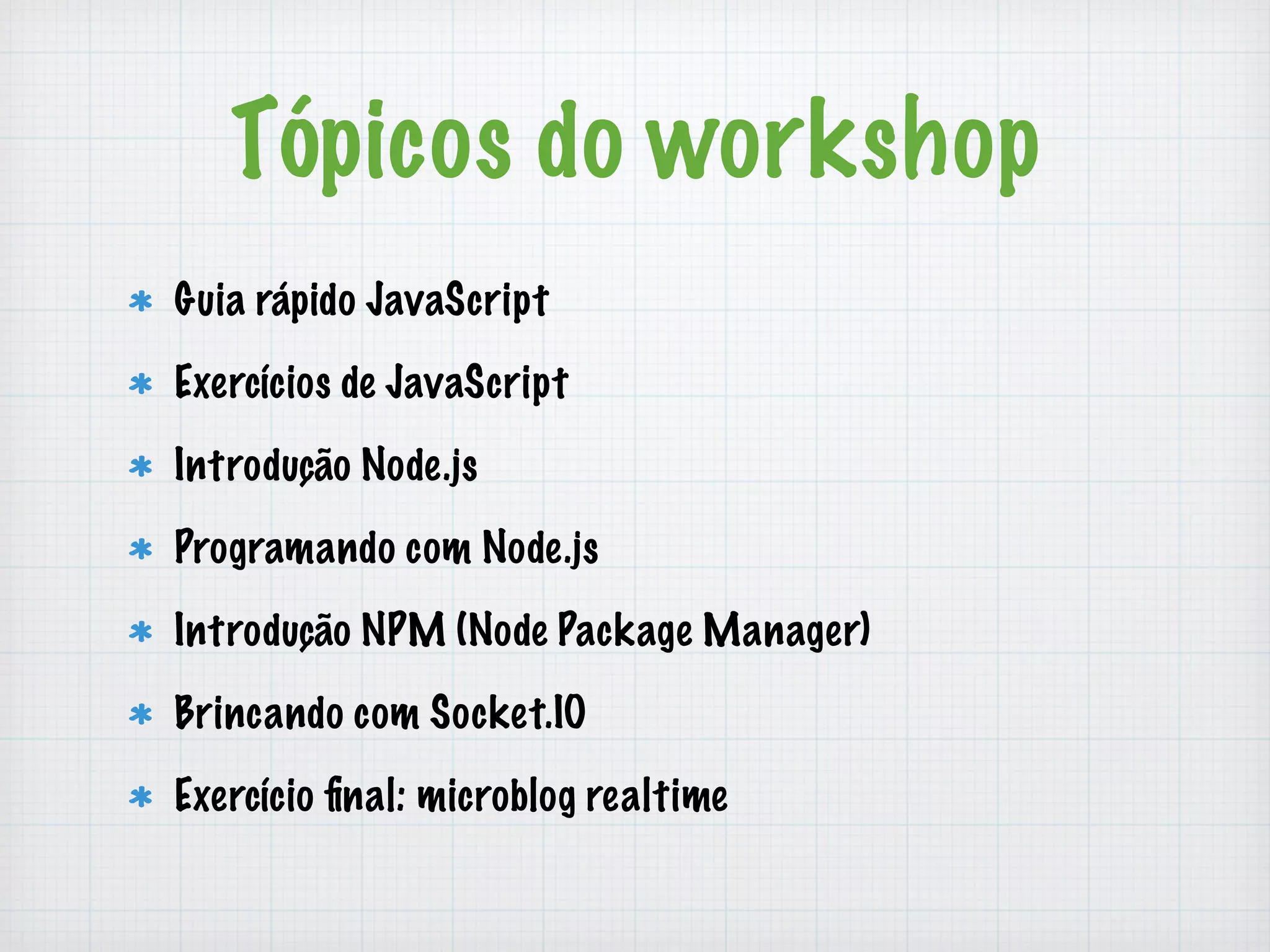 Tópicos do workshop 
Guia rápido JavaScript 
Exercícios de JavaScript 
Introdução Node.js 
Programando com Node.js 
Introdução NPM (Node Package Manager) 
Brincando com Socket.IO 
Exercício final: microblog realtime 
 