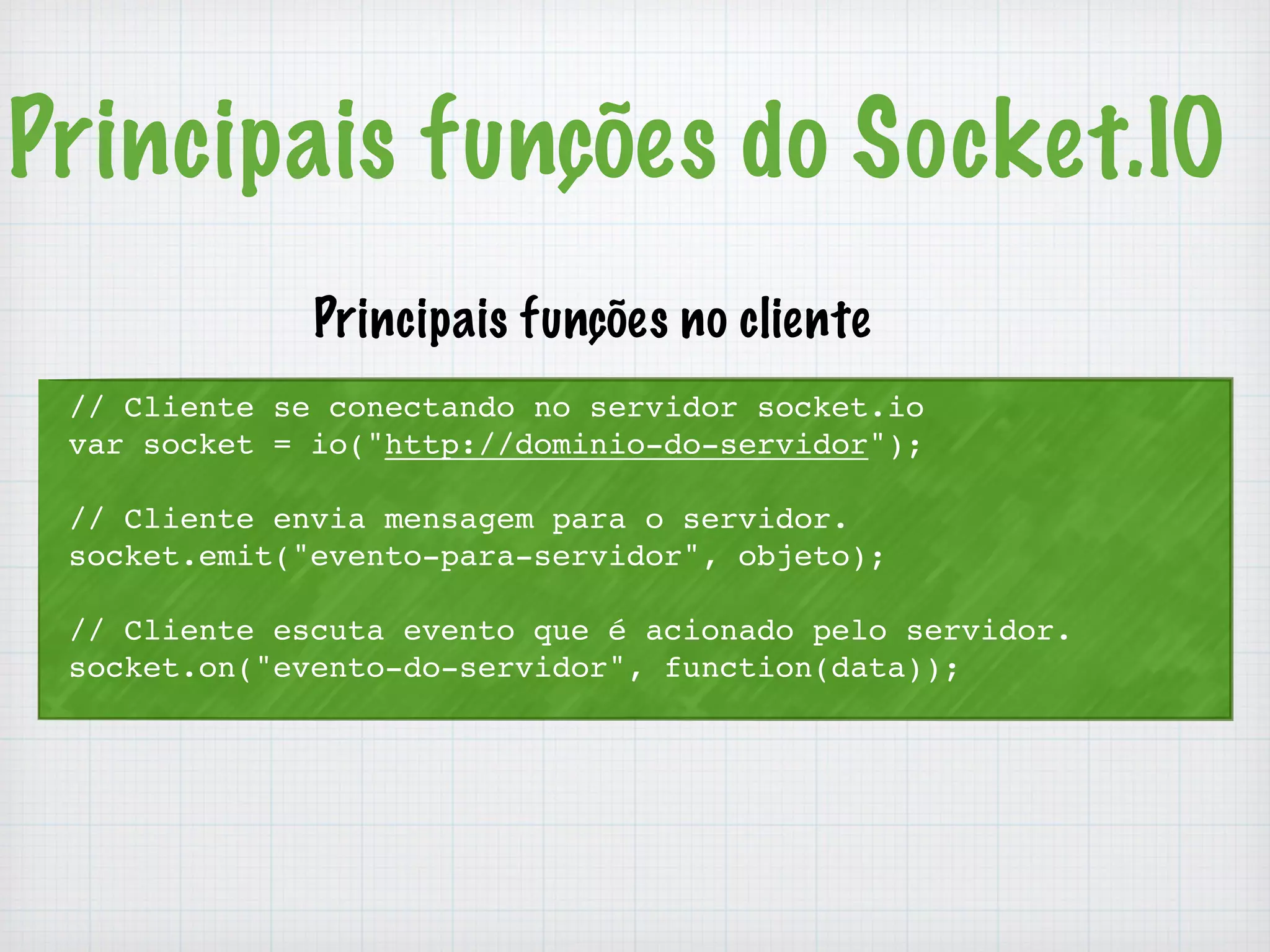 Principais funções do Socket.IO 
Principais funções no cliente 
// Cliente se conectando no servidor socket.io 
var socket = io("http://dominio-do-servidor"); 
// Cliente envia mensagem para o servidor. 
socket.emit("evento-para-servidor", objeto); 
// Cliente escuta evento que é acionado pelo servidor. 
socket.on("evento-do-servidor", function(data)); 
 