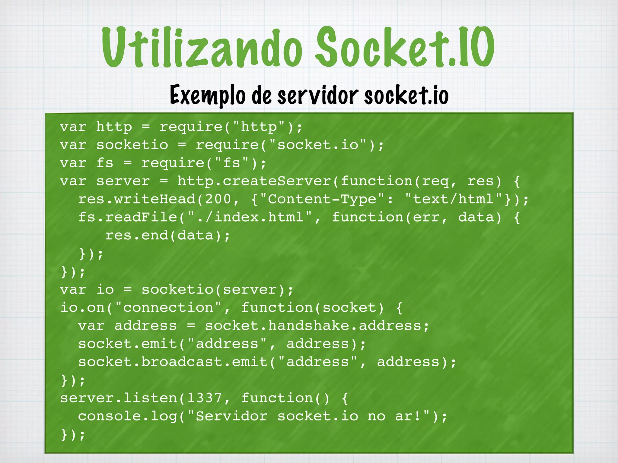 Utilizando Socket.IO 
Exemplo de servidor socket.io 
var http = require("http"); 
var socketio = require("socket.io"); 
var fs = require("fs"); 
var server = http.createServer(function(req, res) { 
res.writeHead(200, {"Content-Type": "text/html"}); 
fs.readFile("./index.html", function(err, data) { 
res.end(data); 
}); 
}); 
var io = socketio(server); 
io.on("connection", function(socket) { 
var address = socket.handshake.address; 
socket.emit("address", address); 
socket.broadcast.emit("address", address); 
}); 
server.listen(1337, function() { 
console.log("Servidor socket.io no ar!"); 
}); 
 