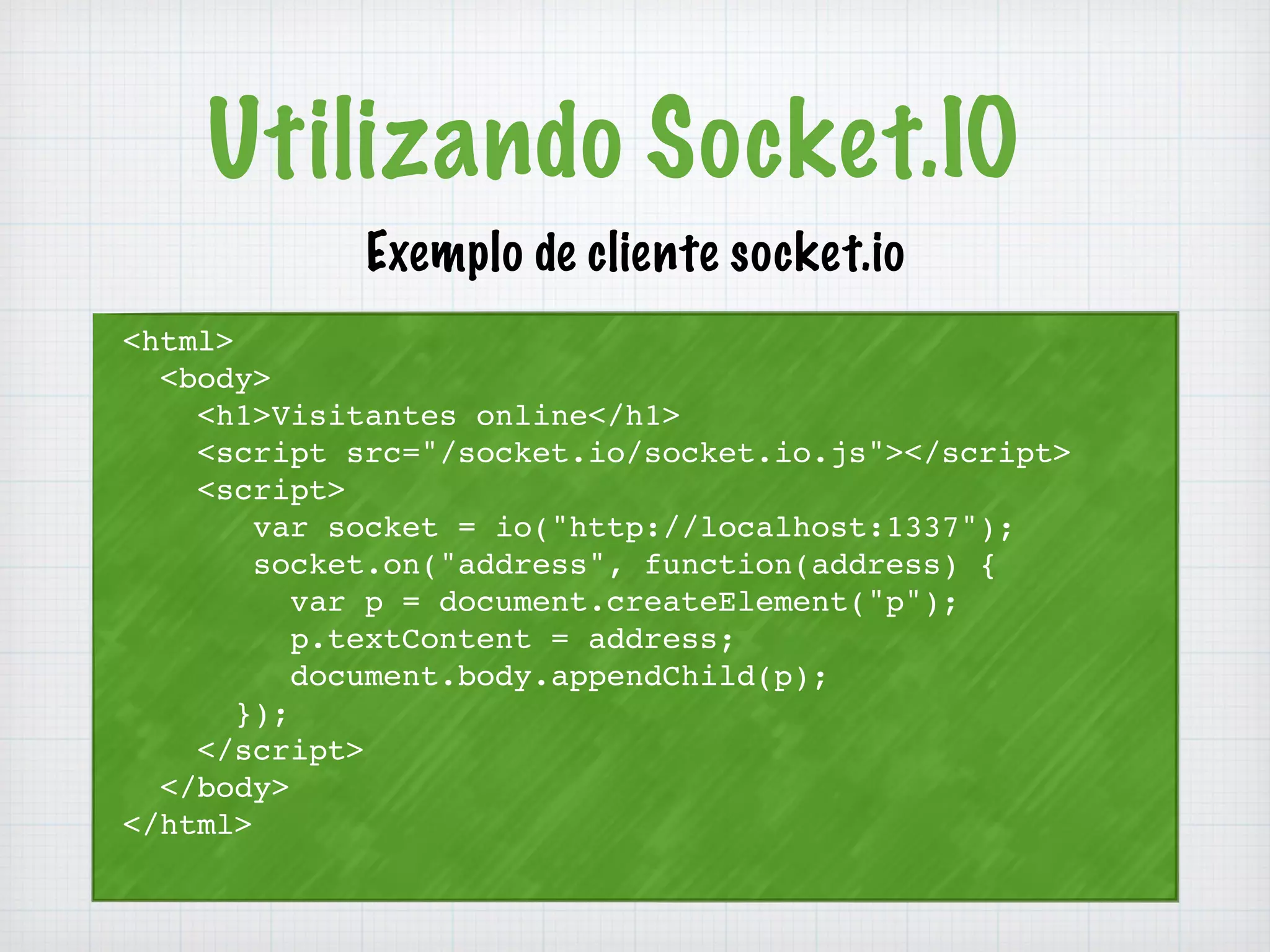 Utilizando Socket.IO 
<html> 
<body> 
Exemplo de cliente socket.io 
<h1>Visitantes online</h1> 
<script src="/socket.io/socket.io.js"></script> 
<script> 
var socket = io("http://localhost:1337"); 
socket.on("address", function(address) { 
var p = document.createElement("p"); 
p.textContent = address; 
document.body.appendChild(p); 
}); 
</script> 
</body> 
</html> 
 