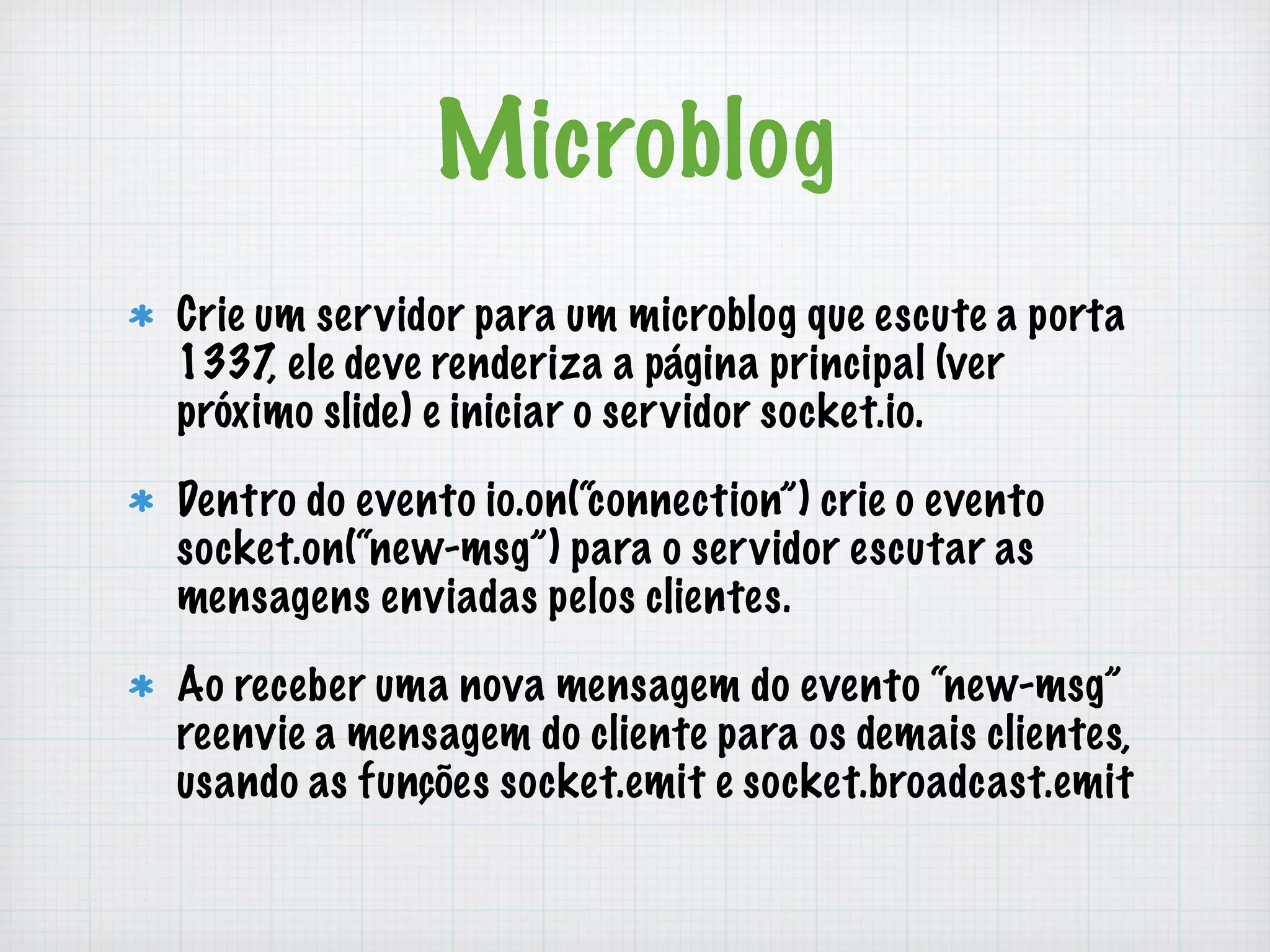 Microblog 
Crie um servidor para um microblog que escute a porta 
1337, ele deve renderiza a página principal (ver 
próximo slide) e iniciar o servidor socket.io. 
Dentro do evento io.on(“connection”) crie o evento 
socket.on(“new-msg”) para o servidor escutar as 
mensagens enviadas pelos clientes. 
Ao receber uma nova mensagem do evento “new-msg” 
reenvie a mensagem do cliente para os demais clientes, 
usando as funções socket.emit e socket.broadcast.emit 
 